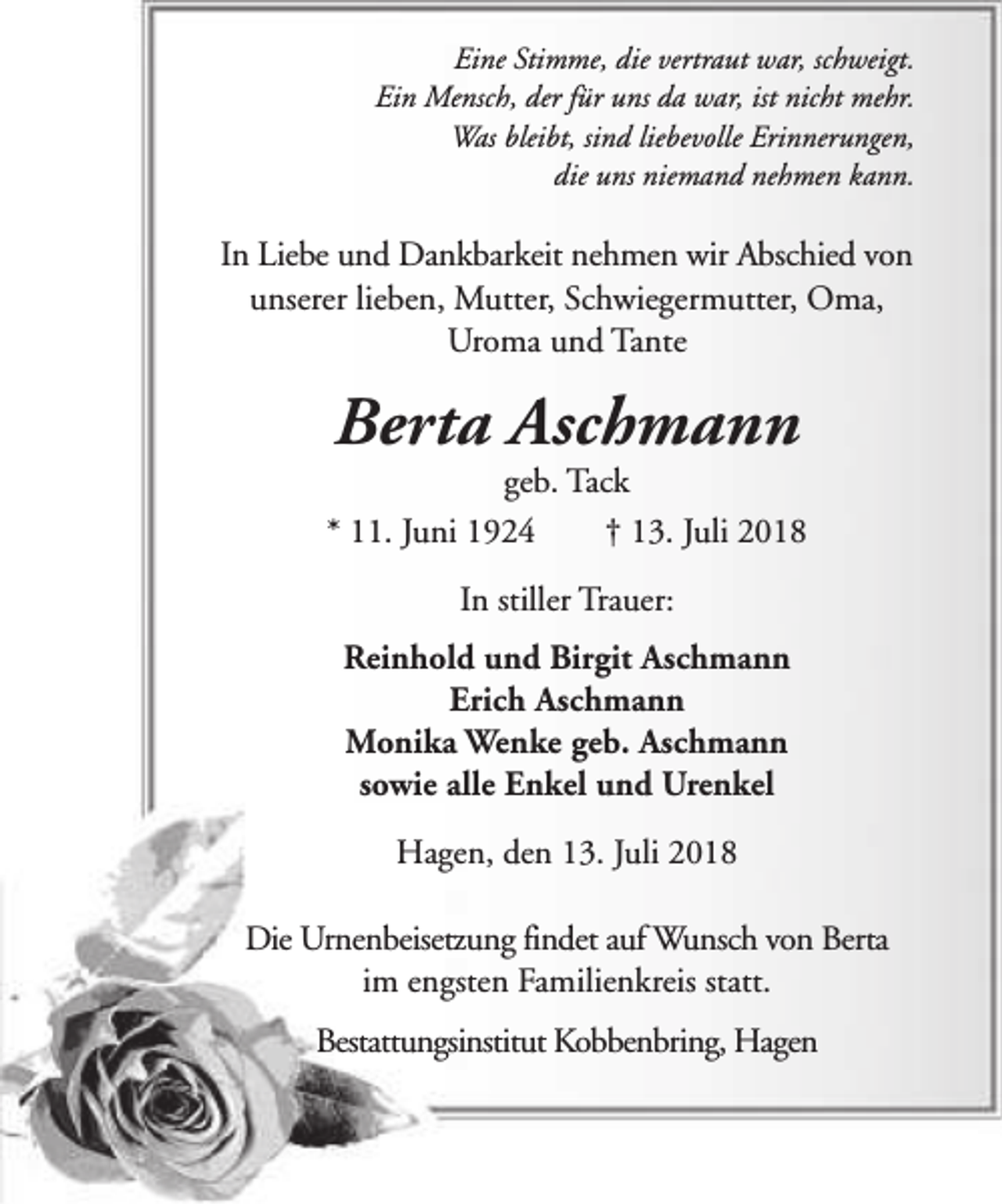 <p>Eine Stimme, die vertraut war, schweigt.<br />Ein Mensch, der für uns da war, ist nicht mehr.<br />Was bleibt, sind liebevolle Erinnerungen,<br />die uns niemand nehmen kann.</p><p>In Liebe und Dankbarkeit nehmen wir Abschied von<br />unserer lieben, Mutter, Schwiegermutter, Oma,<br />Uroma und Tante</p><p>Berta Aschmann</p><p>geb. Tack<br />* 11. Juni 1924<br />† 13. Juli 2018<br />In stiller Trauer:<br />Reinhold und Birgit Aschmann<br />Erich Aschmann<br />Monika Wenke geb. Aschmann<br />sowie alle Enkel und Urenkel<br />Hagen, den 13. Juli 2018<br />Die Urnenbeisetzung findet auf Wunsch von Berta<br />im engsten Familienkreis statt.<br />Bestattungsinstitut Kobbenbring, Hagen</p>