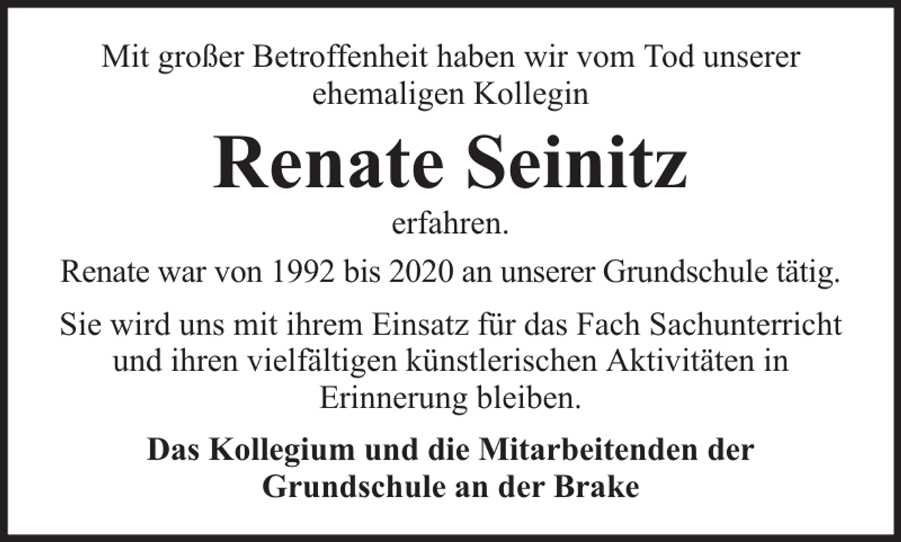 <p>Mit großer Betroffenheit haben wir vom Tod unserer<br />ehemaligen Kollegin</p><p>Renate Seinitz</p><p>erfahren.<br />Renate war von 1992 bis 2020 an unserer Grundschule tätig.<br />Sie wird uns mit ihrem Einsatz für das Fach Sachunterricht<br />und ihren vielfältigen künstlerischen Aktivitäten in<br />Erinnerung bleiben.<br />Das Kollegium und die Mitarbeitenden der<br />Grundschule an der Brake</p>