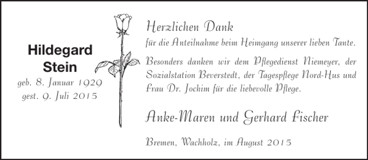<p>Herzlichen Dank<br />Hildegard<br />Stein</p><p>geb. 8. Januar 1929<br />gest. 9. Juli 2015</p><p>für die Anteilnahme beim Heimgang unserer lieben Tante.<br />Besonders danken wir dem Pflegedienst Niemeyer, der<br />Sozialstation Beverstedt, der Tagespflege Nord-Hus und<br />Frau Dr. Jochim für die liebevolle Pflege.</p><p>Anke-Maren und Gerhard Fischer<br />Bremen, Wachholz, im August 2015</p>