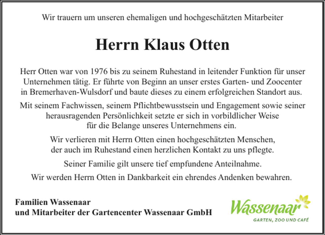 <p>Wir trauern um unseren ehemaligen und hochgeschätzten Mitarbeiter</p><p>Herrn Klaus Otten<br />Herr Otten war von 1976 bis zu seinem Ruhestand in leitender Funktion für unser<br />Unternehmen tätig. Er führte von Beginn an unser erstes Garten- und Zoocenter<br />in Bremerhaven-Wulsdorf und baute dieses zu einem erfolgreichen Standort aus.<br />Mit seinem Fachwissen, seinem Pflichtbewusstsein und Engagement sowie seiner<br />herausragenden Persönlichkeit setzte er sich in vorbildlicher Weise<br />für die Belange unseres Unternehmens ein.<br />Wir verlieren mit Herrn Otten einen hochgeschätzten Menschen,<br />der auch im Ruhestand einen herzlichen Kontakt zu uns pflegte.<br />Seiner Familie gilt unsere tief empfundene Anteilnahme.<br />Wir werden Herrn Otten in Dankbarkeit ein ehrendes Andenken bewahren.<br />Familien Wassenaar<br />und Mitarbeiter der Gartencenter Wassenaar GmbH</p>