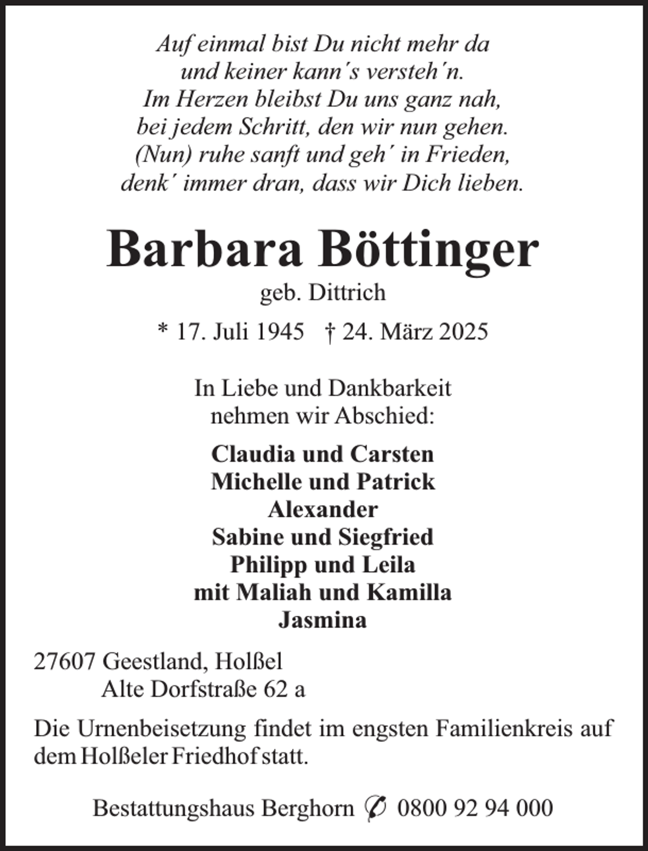 <p>Auf einmal bist Du nicht mehr da<br />und keiner kann´s versteh´n.<br />Im Herzen bleibst Du uns ganz nah,<br />bei jedem Schritt, den wir nun gehen.<br />(Nun) ruhe sanft und geh´ in Frieden,<br />denk´ immer dran, dass wir Dich lieben.</p><p>Barbara Böttinger<br />geb. Dittrich</p><p>* 17. Juli 1945 † 24. März 2025<br />In Liebe und Dankbarkeit<br />nehmen wir Abschied:<br />Claudia und Carsten<br />Michelle und Patrick<br />Alexander<br />Sabine und Siegfried<br />Philipp und Leila<br />mit Maliah und Kamilla<br />Jasmina<br />27607 Geestland, Holßel<br />Alte Dorfstraße 62 a<br />Die Urnenbeisetzung findet im engsten Familienkreis auf<br />dem Holßeler Friedhof statt.<br />Bestattungshaus Berghorn * 0800 92 94 000</p>