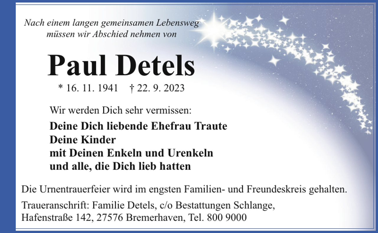 <p>Nach einem langen gemeinsamen Lebensweg<br />müssen wir Abschied nehmen von</p><p>Paul Detels<br />* 16. 11. 1941</p><p>† 22. 9. 2023</p><p>Wir werden Dich sehr vermissen:</p><p>Deine Dich liebende Ehefrau Traute<br />Deine Kinder<br />mit Deinen Enkeln und Urenkeln<br />und alle, die Dich lieb hatten<br />Die Urnentrauerfeier wird im engsten Familien- und Freundeskreis gehalten.<br />Traueranschrift: Familie Detels, c/o Bestattungen Schlange,<br />Hafenstraße 142, 27576 Bremerhaven, Tel. 800 9000</p>