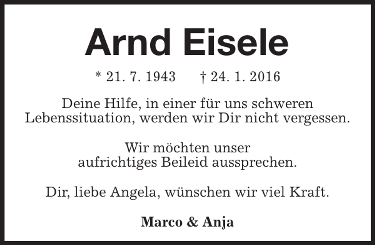 <p>Arnd Eisele<br />* 21. 7. 1943</p><p>† 24. 1. 2016</p><p>Deine Hilfe, in einer für uns schweren<br />Lebenssituation, werden wir Dir nicht vergessen.<br />Wir möchten unser<br />aufrichtiges Beileid aussprechen.<br />Dir, liebe Angela, wünschen wir viel Kraft.<br />Marco &amp; Anja</p>