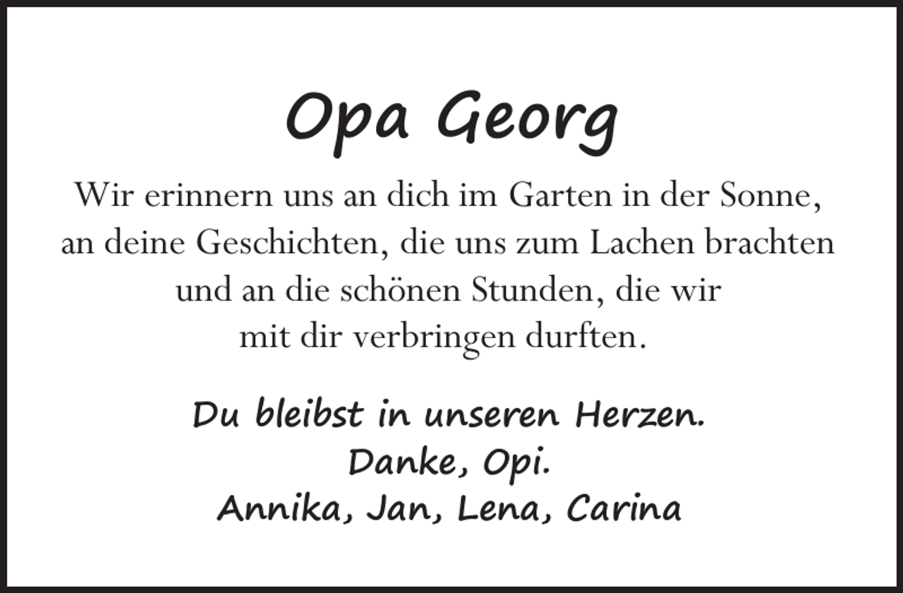 <p>Opa Georg<br />Wir erinnern uns an dich im Garten in der Sonne,<br />an deine Geschichten, die uns zum Lachen brachten<br />und an die schönen Stunden, die wir<br />mit dir verbringen durften.<br />Du bleibst in unseren Herzen.<br />Danke, Opi.<br />Annika, Jan, Lena, Carina</p>