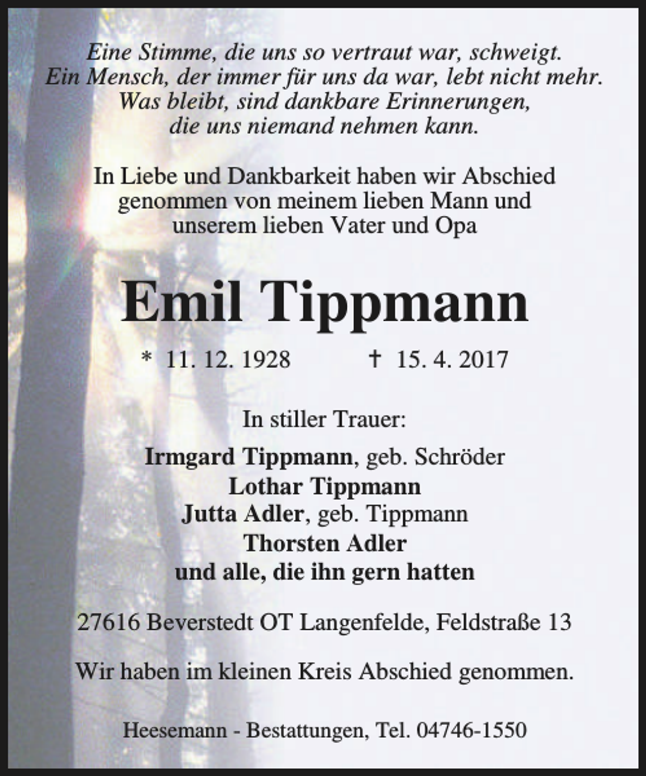 <p>Eine Stimme, die uns so vertraut war, schweigt.<br />Ein Mensch, der immer für uns da war, lebt nicht mehr.<br />Was bleibt, sind dankbare Erinnerungen,<br />die uns niemand nehmen kann.<br />In Liebe und Dankbarkeit haben wir Abschied<br />genommen von meinem lieben Mann und<br />unserem lieben Vater und Opa</p><p>Emil Tippmann<br />* 11. 12. 1928</p><p>B 15. 4. 2017</p><p>In stiller Trauer:<br />Irmgard Tippmann, geb. Schröder<br />Lothar Tippmann<br />Jutta Adler, geb. Tippmann<br />Thorsten Adler<br />und alle, die ihn gern hatten<br />27616 Beverstedt OT Langenfelde, Feldstraße 13<br />Wir haben im kleinen Kreis Abschied genommen.<br />Heesemann - Bestattungen, Tel. 04746-1550</p>