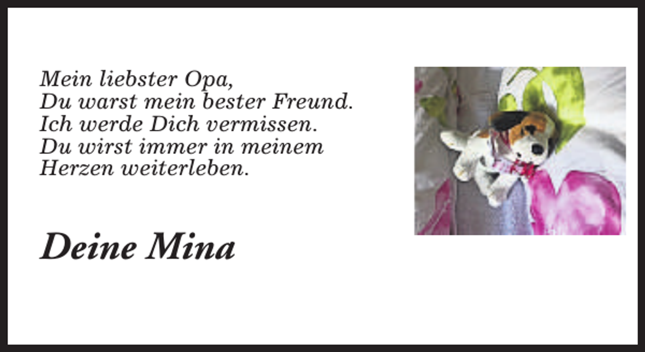 <p>Mein liebster Opa,<br />Du warst mein bester Freund.<br />Ich werde Dich vermissen.<br />Du wirst immer in meinem<br />Herzen weiterleben.</p><p>Deine Mina</p>