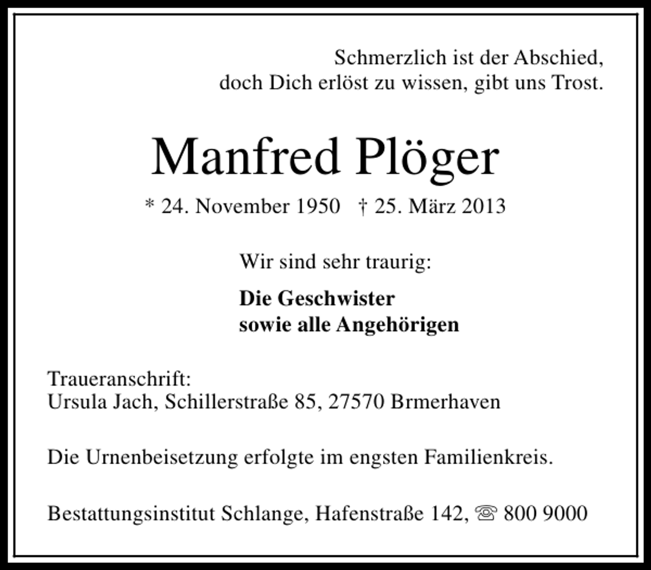 <p>Schmerzlich ist der Abschied,<br />doch Dich erlöst zu wissen, gibt uns Trost.</p><p>Manfred Plöger</p><p>* 24. November 1950 † 25. März 2013<br />Wir sind sehr traurig:<br />Die Geschwister<br />sowie alle Angehörigen<br />Traueranschrift:<br />Ursula Jach, Schillerstraße 85, 27570 Brmerhaven<br />Die Urnenbeisetzung erfolgte im engsten Familienkreis.<br />Bestattungsinstitut Schlange, Hafenstraße 142, s 800 9000</p>