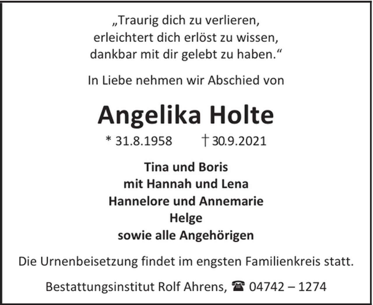 <p>„Traurig dich zu verlieren,<br />erleichtert dich erlöst zu wissen,<br />dankbar mit dir gelebt zu haben.“<br />In Liebe nehmen wir Abschied von</p><p>Angelika Holte<br />* 31.8.1958</p><p>† 30.9.2021</p><p>Tina und Boris<br />mit Hannah und Lena<br />Hannelore und Annemarie<br />Helge<br />sowie alle Angehörigen<br />Die Urnenbeisetzung findet im engsten Familienkreis statt.<br />Bestattungsinstitut Rolf Ahrens,  04742 – 1274</p>