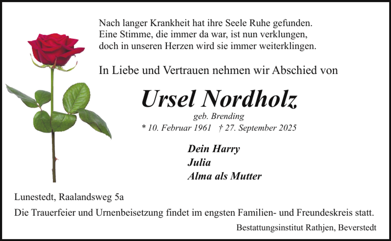 <p>Nach langer Krankheit hat ihre Seele Ruhe gefunden.<br />Eine Stimme, die immer da war, ist nun verklungen,<br />doch in unseren Herzen wird sie immer weiterklingen.</p><p>In Liebe und Vertrauen nehmen wir Abschied von</p><p>Ursel Nordholz<br />geb. Brending<br />* 10. Februar 1961 † 27. September 2025</p><p>Dein Harry<br />Julia<br />Alma als Mutter<br />Lunestedt, Raalandsweg 5a<br />Die Trauerfeier und Urnenbeisetzung findet im engsten Familien- und Freundeskreis statt.<br />Bestattungsinstitut Rathjen, Beverstedt</p>