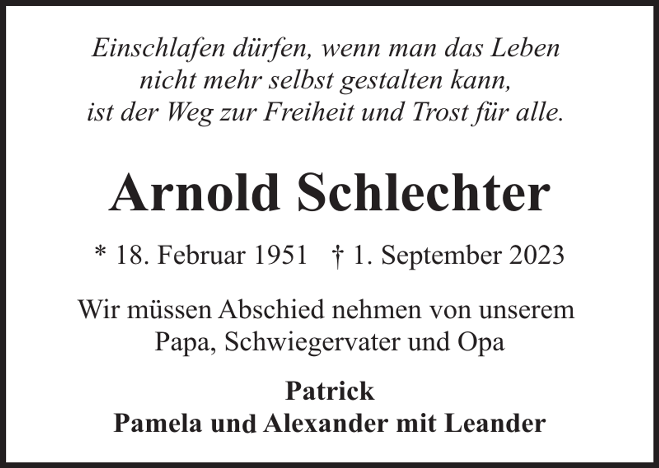 <p>Einschlafen dürfen, wenn man das Leben<br />nicht mehr selbst gestalten kann,<br />ist der Weg zur Freiheit und Trost für alle.</p><p>Arnold Schlechter<br />* 18. Februar 1951 † 1. September 2023<br />Wir müssen Abschied nehmen von unserem<br />Papa, Schwiegervater und Opa<br />Patrick<br />Pamela und Alexander mit Leander</p>