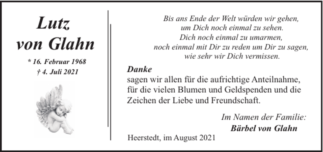 <p>Lutz<br />von Glahn<br />* 16. Februar 1968<br />† 4. Juli 2021</p><p>Bis ans Ende der Welt würden wir gehen,<br />um Dich noch einmal zu sehen.<br />Dich noch einmal zu umarmen,<br />noch einmal mit Dir zu reden um Dir zu sagen,<br />wie sehr wir Dich vermissen.</p><p>Danke<br />sagen wir allen für die aufrichtige Anteilnahme,<br />für die vielen Blumen und Geldspenden und die<br />Zeichen der Liebe und Freundschaft.</p><p>Heerstedt, im August 2021</p><p>Im Namen der Familie:<br />Bärbel von Glahn</p>