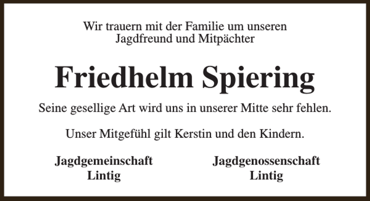 <p>Wir trauern mit der Familie um unseren<br />Jagdfreund und Mitpächter</p><p>Friedhelm Spiering<br />Seine gesellige Art wird uns in unserer Mitte sehr fehlen.<br />Unser Mitgefühl gilt Kerstin und den Kindern.<br />Jagdgemeinschaft<br />Lintig</p><p>Jagdgenossenschaft<br />Lintig</p>