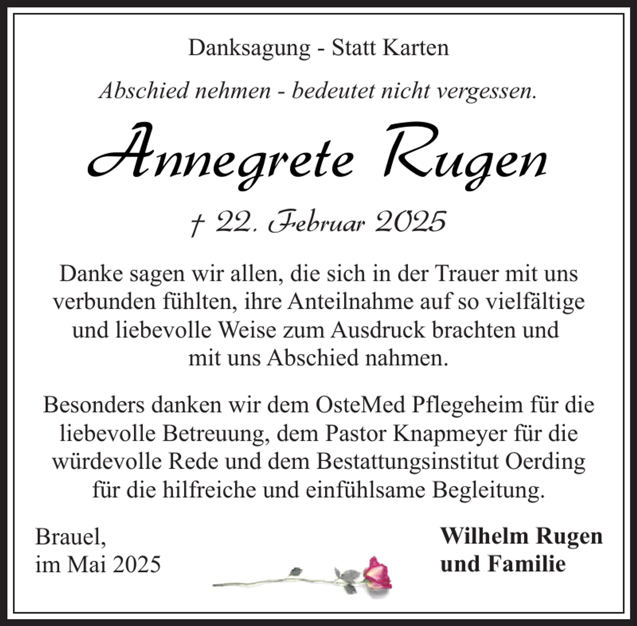 <p>Danksagung - Statt Karten<br />Abschied nehmen - bedeutet nicht vergessen.</p><p>Annegrete Rugen<br />† 22. Februar 2025</p><p>Danke sagen wir allen, die sich in der Trauer mit uns<br />verbunden fühlten, ihre Anteilnahme auf so vielfältige<br />und liebevolle Weise zum Ausdruck brachten und<br />mit uns Abschied nahmen.<br />Besonders danken wir dem OsteMed Pflegeheim für die<br />liebevolle Betreuung, dem Pastor Knapmeyer für die<br />würdevolle Rede und dem Bestattungsinstitut Oerding<br />für die hilfreiche und einfühlsame Begleitung.<br />Brauel,<br />im Mai 2025</p><p>Wilhelm Rugen<br />und Familie</p>