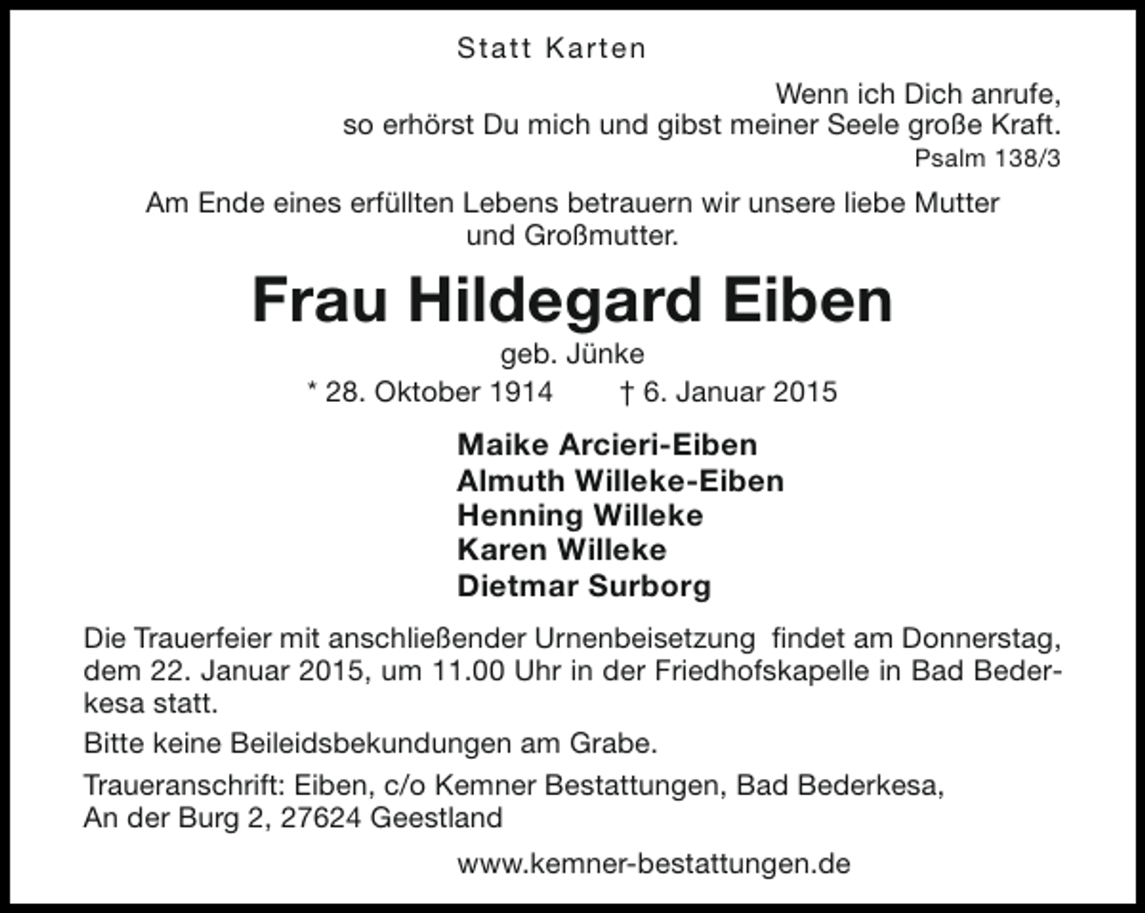 <p>Statt Karten<br />Wenn ich Dich anrufe,<br />so erhörst Du mich und gibst meiner Seele große Kraft.</p><p>Psalm 138/3</p><p>Am Ende eines erfüllten Lebens betrauern wir unsere liebe Mutter<br />und Großmutter.</p><p>Frau Hildegard Eiben<br />geb. Jünke<br />* 28. Oktober 1914<br />† 6. Januar 2015</p><p>Maike Arcieri-Eiben<br />Almuth Willeke-Eiben<br />Henning Willeke<br />Karen Willeke<br />Dietmar Surborg<br />Die Trauerfeier mit anschließender Urnenbeisetzung findet am Donnerstag,<br />dem 22. Januar 2015, um 11.00 Uhr in der Friedhofskapelle in Bad Bederkesa statt.<br />Bitte keine Beileidsbekundungen am Grabe.<br />Traueranschrift: Eiben, c/o Kemner Bestattungen, Bad Bederkesa,<br />An der Burg 2, 27624 Geestland<br />www.kemner-bestattungen.de</p>
