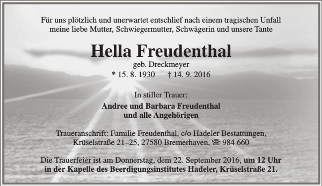 <p>Für uns plötzlich und unerwartet entschlief nach einem tragischen Unfall<br />meine liebe Mutter, Schwiegermutter, Schwägerin und unsere Tante</p><p>Hella Freudenthal<br />geb. Dreckmeyer<br />* 15. 8. 1930<br />† 14. 9. 2016</p><p>In stiller Trauer:<br />Andree und Barbara Freudenthal<br />und alle Angehörigen<br />Traueranschrift: Familie Freudenthal, c/o Hadeler Bestattungen,<br />Krüselstraße 21–25, 27580 Bremerhaven,  984 660<br />Die Trauerfeier ist am Donnerstag, dem 22. September 2016, um 12 Uhr<br />in der Kapelle des Beerdigungsinstitutes Hadeler, Krüselstraße 21.</p>