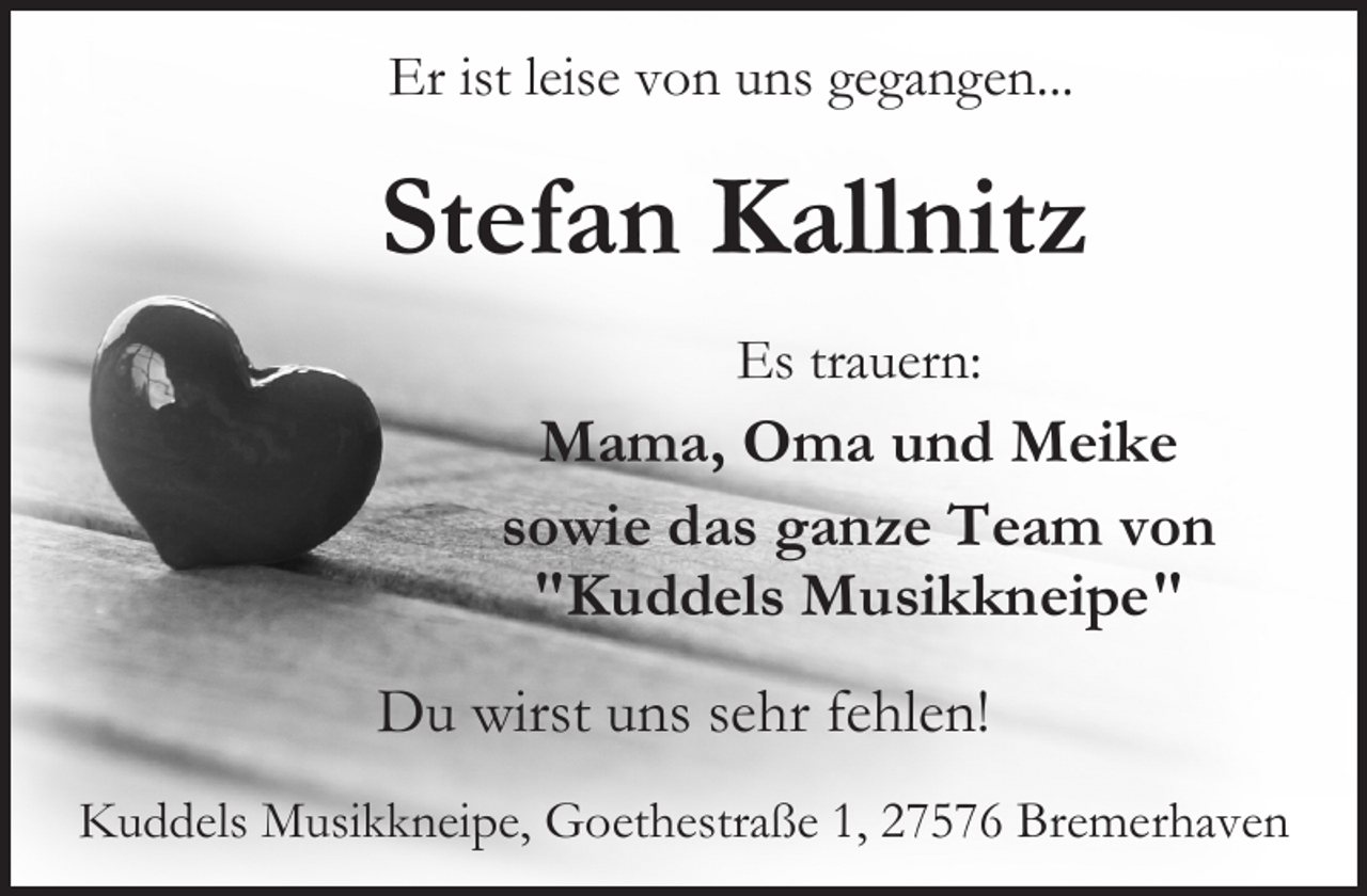 <p>Er ist leise von uns gegangen...</p><p>Stefan Kallnitz<br />Es trauern:</p><p>Mama, Oma und Meike<br />sowie das ganze Team von<br />"Kuddels Musikkneipe"<br />Du wirst uns sehr fehlen!<br />Kuddels Musikkneipe, Goethestraße 1, 27576 Bremerhaven</p>