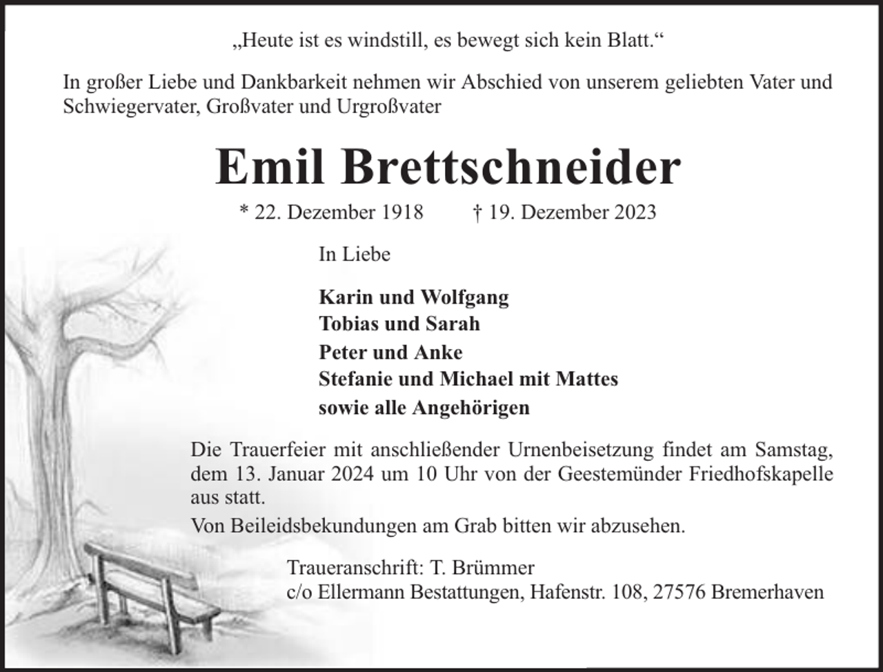 <p>„Heute ist es windstill, es bewegt sich kein Blatt.“<br />In großer Liebe und Dankbarkeit nehmen wir Abschied von unserem geliebten Vater und<br />Schwiegervater, Großvater und Urgroßvater</p><p>Emil Brettschneider<br />* 22. Dezember 1918</p><p>† 19. Dezember 2023</p><p>In Liebe<br />Karin und Wolfgang<br />Tobias und Sarah<br />Peter und Anke<br />Stefanie und Michael mit Mattes<br />sowie alle Angehörigen<br />Die Trauerfeier mit anschließender Urnenbeisetzung findet am Samstag,<br />dem 13. Januar 2024 um 10 Uhr von der Geestemünder Friedhofskapelle<br />aus statt.<br />Von Beileidsbekundungen am Grab bitten wir abzusehen.<br />Traueranschrift: T. Brümmer<br />c/o Ellermann Bestattungen, Hafenstr. 108, 27576 Bremerhaven</p>