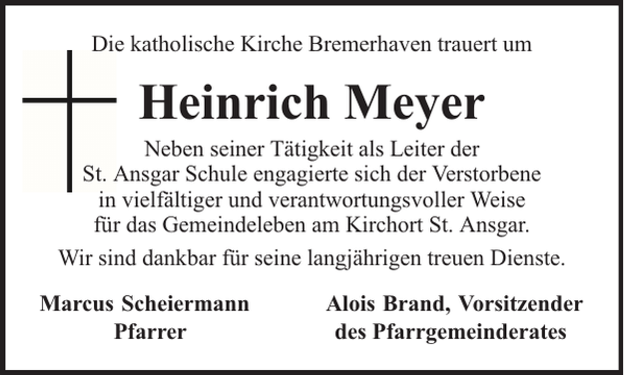 <p>Die katholische Kirche Bremerhaven trauert um</p><p>Heinrich Meyer</p><p>Neben seiner Tätigkeit als Leiter der<br />St. Ansgar Schule engagierte sich der Verstorbene<br />in vielfältiger und verantwortungsvoller Weise<br />für das Gemeindeleben am Kirchort St. Ansgar.<br />Wir sind dankbar für seine langjährigen treuen Dienste.<br />Marcus Scheiermann<br />Pfarrer</p><p>Alois Brand, Vorsitzender<br />des Pfarrgemeinderates</p>