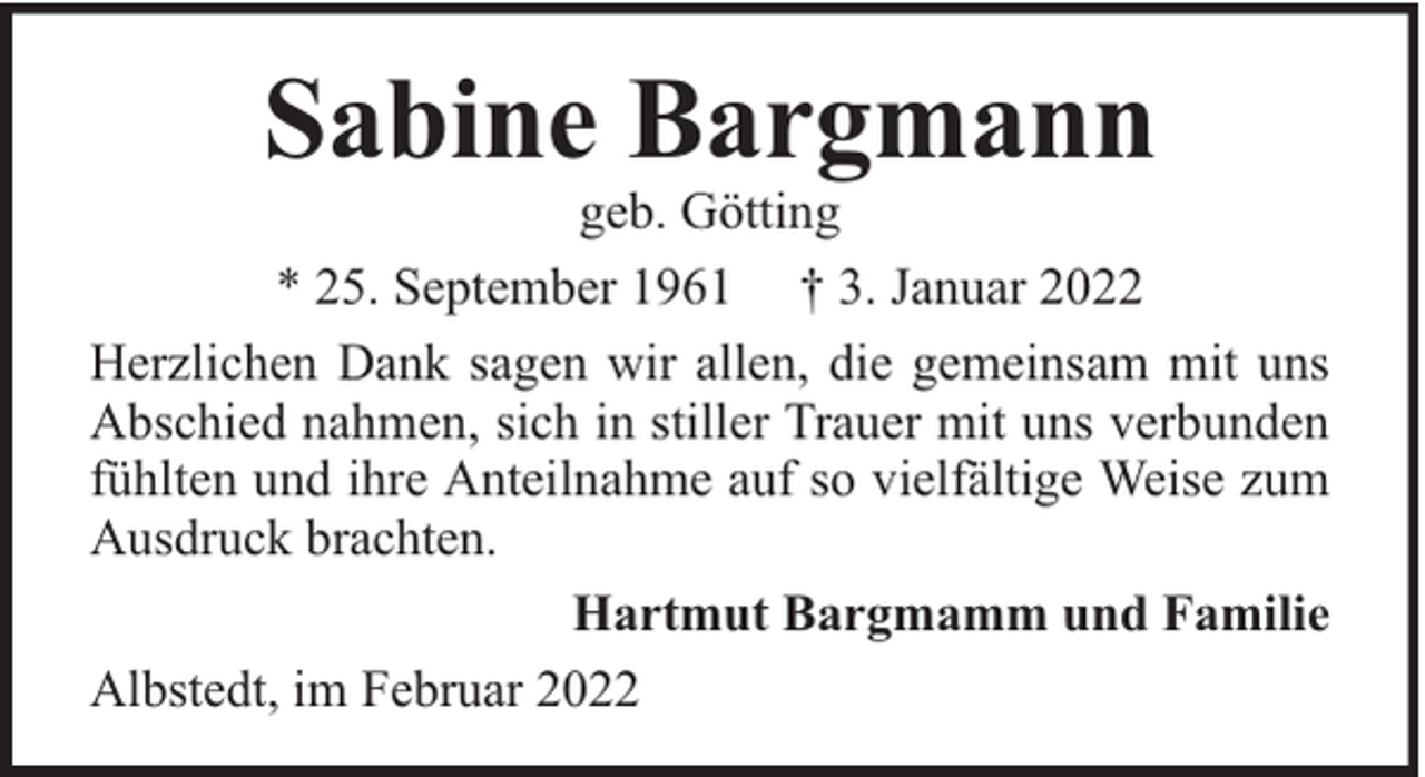 <p>Sabine Bargmann</p><p>geb. Götting<br />* 25. September 1961 † 3. Januar 2022<br />Herzlichen Dank sagen wir allen, die gemeinsam mit uns<br />Abschied nahmen, sich in stiller Trauer mit uns verbunden<br />fühlten und ihre Anteilnahme auf so vielfältige Weise zum<br />Ausdruck brachten.<br />Hartmut Bargmamm und Familie<br />Albstedt, im Februar 2022</p>