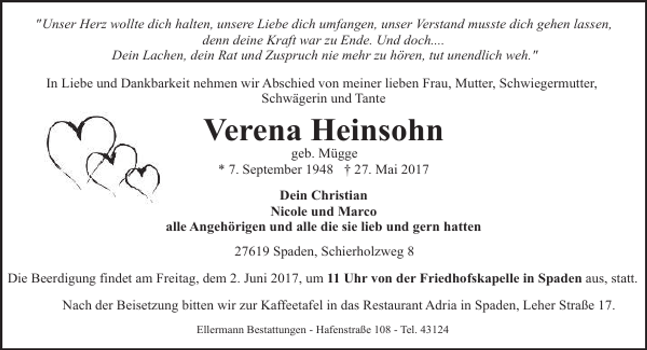<p>"Unser Herz wollte dich halten, unsere Liebe dich umfangen, unser Verstand musste dich gehen lassen,<br />denn deine Kraft war zu Ende. Und doch....<br />Dein Lachen, dein Rat und Zuspruch nie mehr zu hören, tut unendlich weh."<br />In Liebe und Dankbarkeit nehmen wir Abschied von meiner lieben Frau, Mutter, Schwiegermutter,<br />Schwägerin und Tante</p><p>Verena Heinsohn<br />geb. Mügge<br />* 7. September 1948 † 27. Mai 2017</p><p>Dein Christian<br />Nicole und Marco<br />alle Angehörigen und alle die sie lieb und gern hatten<br />27619 Spaden, Schierholzweg 8<br />Die Beerdigung findet am Freitag, dem 2. Juni 2017, um 11 Uhr von der Friedhofskapelle in Spaden aus, statt.<br />Nach der Beisetzung bitten wir zur Kaffeetafel in das Restaurant Adria in Spaden, Leher Straße 17.<br />Ellermann Bestattungen - Hafenstraße 108 - Tel. 43124</p>