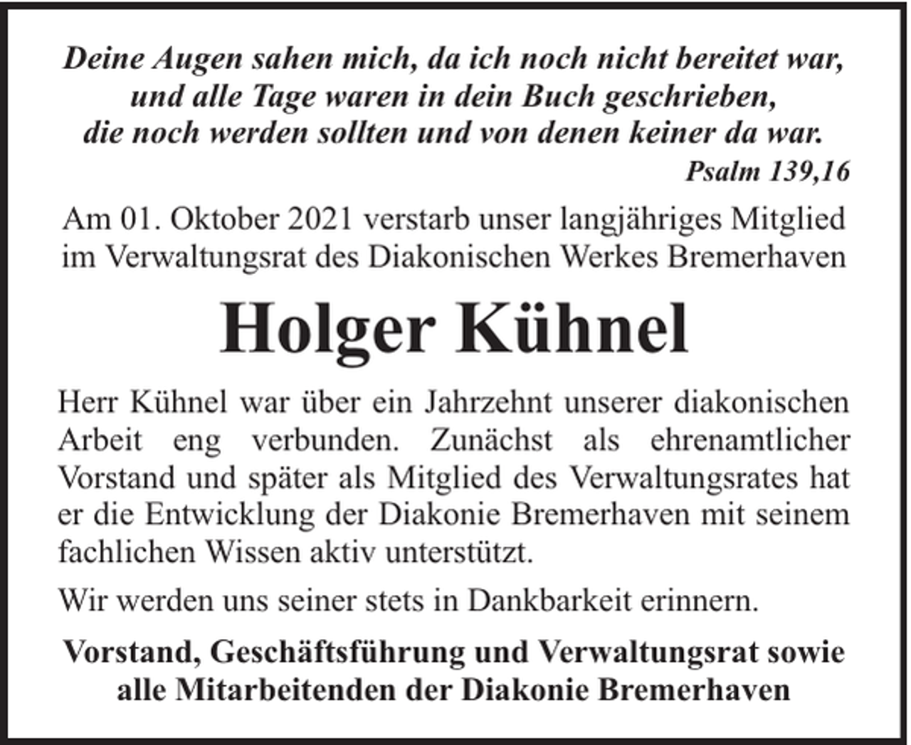 <p>Deine Augen sahen mich, da ich noch nicht bereitet war,<br />und alle Tage waren in dein Buch geschrieben,<br />die noch werden sollten und von denen keiner da war.</p><p>Psalm 139,16</p><p>Am 01. Oktober 2021 verstarb unser langjähriges Mitglied<br />im Verwaltungsrat des Diakonischen Werkes Bremerhaven</p><p>Holger Kühnel<br />Herr Kühnel war über ein Jahrzehnt unserer diakonischen<br />Arbeit eng verbunden. Zunächst als ehrenamtlicher<br />Vorstand und später als Mitglied des Verwaltungsrates hat<br />er die Entwicklung der Diakonie Bremerhaven mit seinem<br />fachlichen Wissen aktiv unterstützt.<br />Wir werden uns seiner stets in Dankbarkeit erinnern.<br />Vorstand, Geschäftsführung und Verwaltungsrat sowie<br />alle Mitarbeitenden der Diakonie Bremerhaven</p>