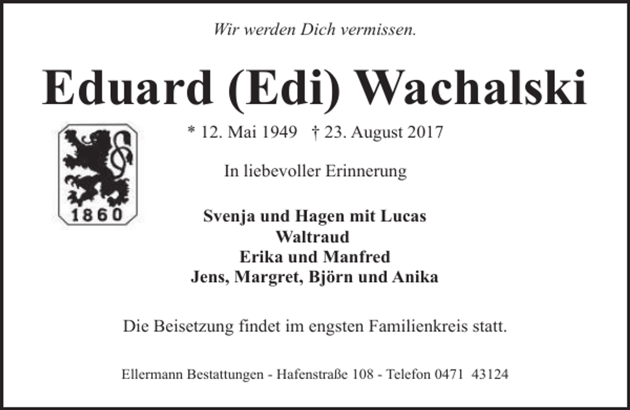 <p>Wir werden Dich vermissen.</p><p>Eduard (Edi) Wachalski<br />* 12. Mai 1949 † 23. August 2017<br />In liebevoller Erinnerung<br />Svenja und Hagen mit Lucas<br />Waltraud<br />Erika und Manfred<br />Jens, Margret, Björn und Anika<br />Die Beisetzung findet im engsten Familienkreis statt.<br />Ellermann Bestattungen - Hafenstraße 108 - Telefon 0471 43124</p>