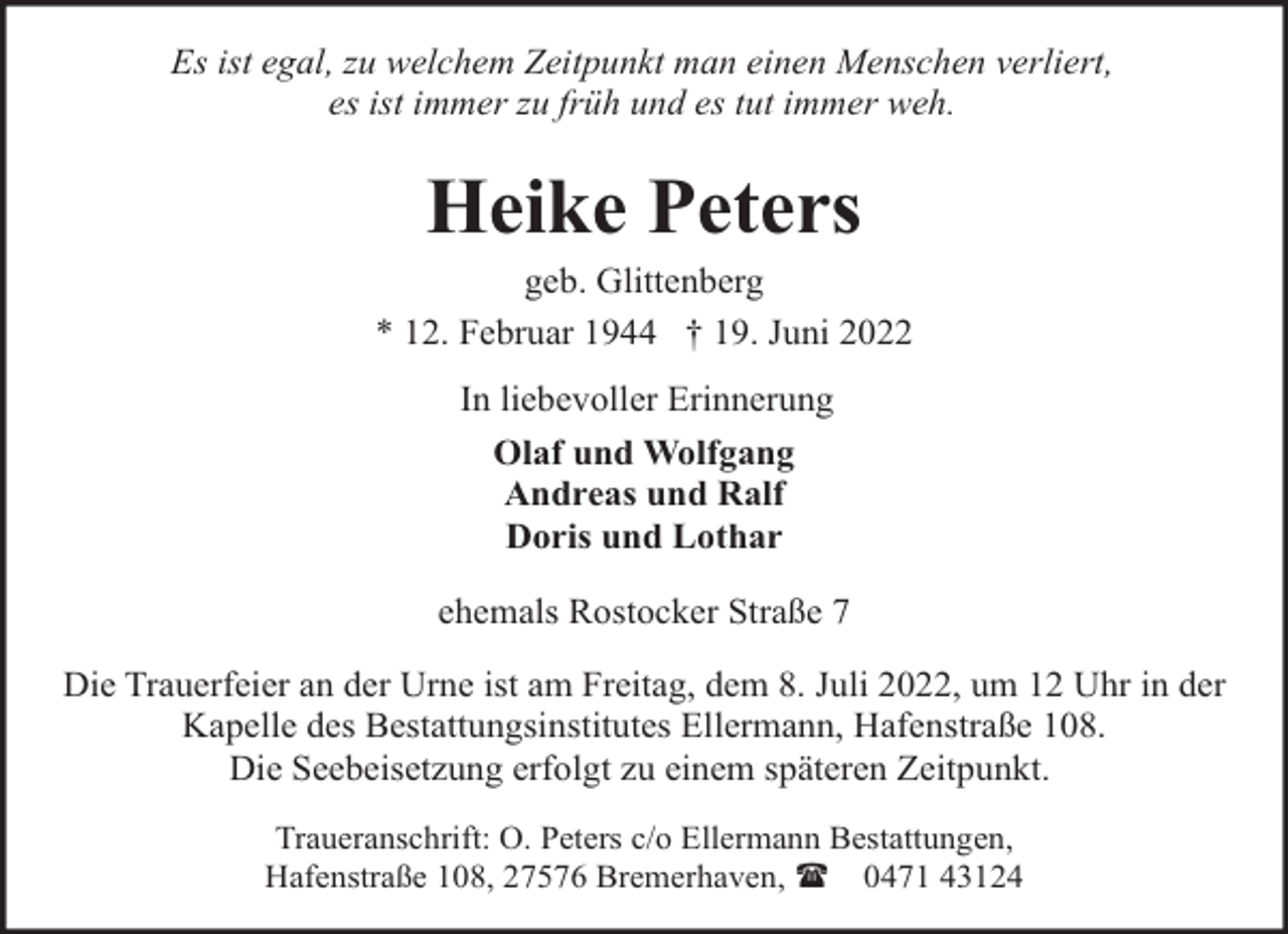 <p>Es ist egal, zu welchem Zeitpunkt man einen Menschen verliert,<br />es ist immer zu früh und es tut immer weh.</p><p>Heike Peters</p><p>geb. Glittenberg<br />* 12. Februar 1944 † 19. Juni 2022<br />In liebevoller Erinnerung<br />Olaf und Wolfgang<br />Andreas und Ralf<br />Doris und Lothar<br />ehemals Rostocker Straße 7<br />Die Trauerfeier an der Urne ist am Freitag, dem 8. Juli 2022, um 12 Uhr in der<br />Kapelle des Bestattungsinstitutes Ellermann, Hafenstraße 108.<br />Die Seebeisetzung erfolgt zu einem späteren Zeitpunkt.<br />Traueranschrift: O. Peters c/o Ellermann Bestattungen,<br />Hafenstraße 108, 27576 Bremerhaven, ( 0471 43124</p>