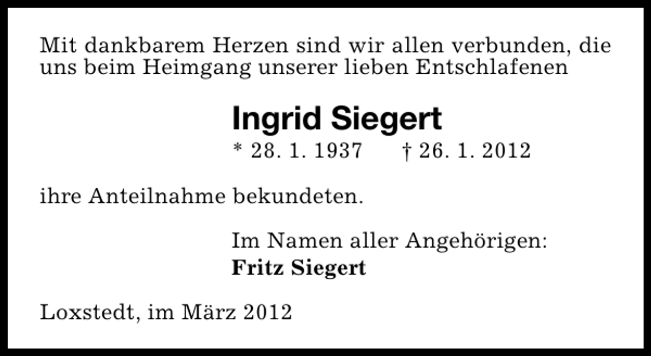 <p>Mit dankbarem Herzen sind wir allen verbunden, die<br />uns beim Heimgang unserer lieben Entschlafenen</p>
<p>Ingrid Siegert</p>
<p>* 28. 1. 1937</p>
<p>† 26. 1. 2012</p>
<p>ihre Anteilnahme bekundeten.<br />Im Namen aller Angehörigen:<br />Fritz Siegert<br />Loxstedt, im März 2012</p>