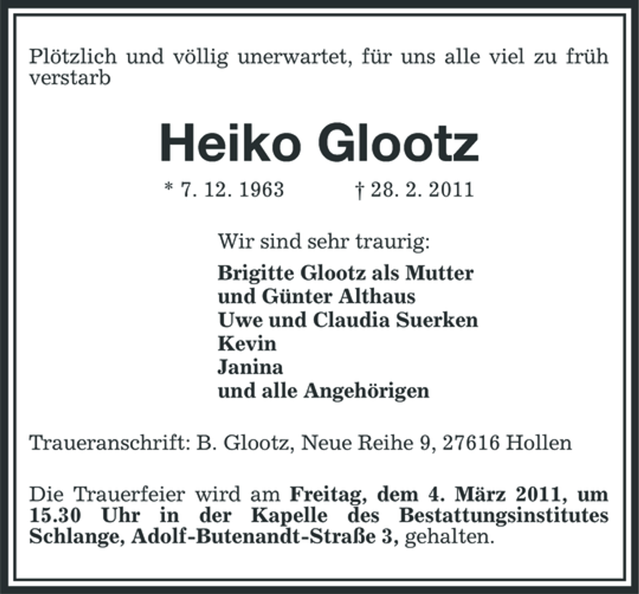 <p>Plötzlich und völlig unerwartet, für uns alle viel zu früh verstarb</p><p>Heiko Glootz<br />* 7. 12. 1963 † 28. 2. 2011 Wir sind sehr traurig: Brigitte Glootz als Mutter und Günter Althaus Uwe und Claudia Suerken Kevin Janina und alle Angehörigen Traueranschrift: B. Glootz, Neue Reihe 9, 27616 Hollen Die Trauerfeier wird am Freitag, dem 4. März 2011, um 15.30 Uhr in der Kapelle des Bestattungsinstitutes Schlange, Adolf-Butenandt-Straße 3, gehalten.</p>
