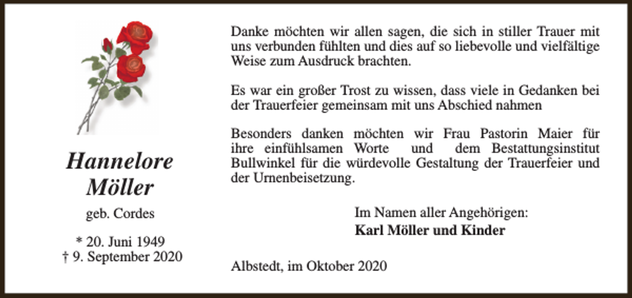 <p>Danke möchten wir allen sagen, die sich in stiller Trauer mit<br />uns verbunden fühlten und dies auf so liebevolle und vielfältige<br />Weise zum Ausdruck brachten.<br />Es war ein großer Trost zu wissen, dass viele in Gedanken bei<br />der Trauerfeier gemeinsam mit uns Abschied nahmen</p><p>Hannelore<br />Möller<br />geb. Cordes<br />* 20. Juni 1949<br />† 9. September 2020</p><p>Besonders danken möchten wir Frau Pastorin Maier für<br />ihre einfühlsamen Worte<br />und<br />dem Bestattungsinstitut<br />Bullwinkel für die würdevolle Gestaltung der Trauerfeier und<br />der Urnenbeisetzung.<br />Im Namen aller Angehörigen:<br />Karl Möller und Kinder<br />Albstedt, im Oktober 2020</p>