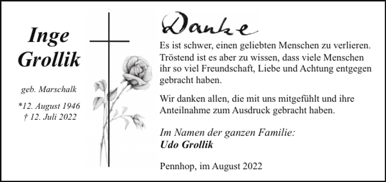 <p>Inge<br />Grollik<br />geb. Marschalk<br />*12. August 1946<br />† 12. Juli 2022</p><p>Es ist schwer, einen geliebten Menschen zu verlieren.<br />Tröstend ist es aber zu wissen, dass viele Menschen<br />ihr so viel Freundschaft, Liebe und Achtung entgegen<br />gebracht haben.<br />Wir danken allen, die mit uns mitgefühlt und ihre<br />Anteilnahme zum Ausdruck gebracht haben.</p><p>Im Namen der ganzen Familie:<br />Udo Grollik<br />Pennhop, im August 2022</p>