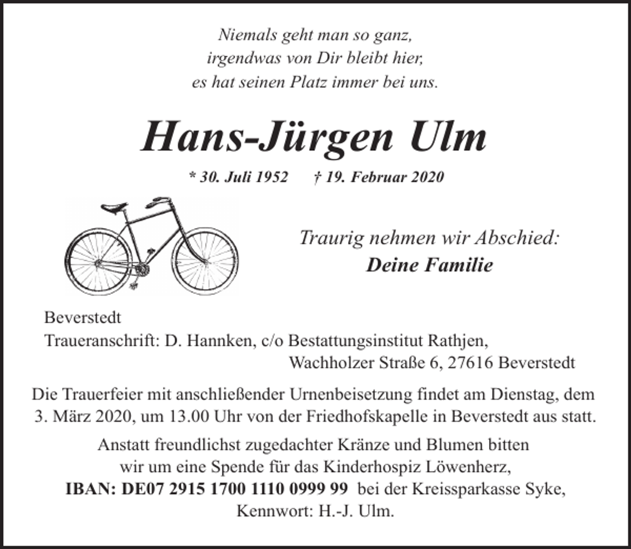 <p>Niemals geht man so ganz,<br />irgendwas von Dir bleibt hier,<br />es hat seinen Platz immer bei uns.</p><p>Hans-Jürgen Ulm<br />* 30. Juli 1952</p><p>† 19. Februar 2020</p><p>Traurig nehmen wir Abschied:<br />Deine Familie<br />Beverstedt<br />Traueranschrift: D. Hannken, c/o Bestattungsinstitut Rathjen,<br />Wachholzer Straße 6, 27616 Beverstedt<br />Die Trauerfeier mit anschließender Urnenbeisetzung findet am Dienstag, dem<br />3. März 2020, um 13.00 Uhr von der Friedhofskapelle in Beverstedt aus statt.<br />Anstatt freundlichst zugedachter Kränze und Blumen bitten<br />wir um eine Spende für das Kinderhospiz Löwenherz,<br />IBAN: DE07 2915 1700 1119 bei der Kreissparkasse Syke,<br />Kennwort: H.-J. Ulm.</p>
