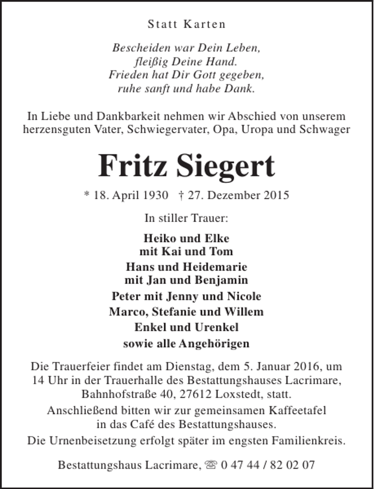 <p>Statt Karten<br />Bescheiden war Dein Leben,<br />fleißig Deine Hand.<br />Frieden hat Dir Gott gegeben,<br />ruhe sanft und habe Dank.<br />In Liebe und Dankbarkeit nehmen wir Abschied von unserem<br />herzensguten Vater, Schwiegervater, Opa, Uropa und Schwager</p><p>Fritz Siegert</p><p>* 18. April 1930 † 27. Dezember 2015<br />In stiller Trauer:<br />Heiko und Elke<br />mit Kai und Tom<br />Hans und Heidemarie<br />mit Jan und Benjamin<br />Peter mit Jenny und Nicole<br />Marco, Stefanie und Willem<br />Enkel und Urenkel<br />sowie alle Angehörigen<br />Die Trauerfeier findet am Dienstag, dem 5. Januar 2016, um<br />14 Uhr in der Trauerhalle des Bestattungshauses Lacrimare,<br />Bahnhofstraße 40, 27612 Loxstedt, statt.<br />Anschließend bitten wir zur gemeinsamen Kaffeetafel<br />in das Café des Bestattungshauses.<br />Die Urnenbeisetzung erfolgt später im engsten Familienkreis.<br />Bestattungshaus Lacrimare, s 0 47 44 / 82 02 07</p>