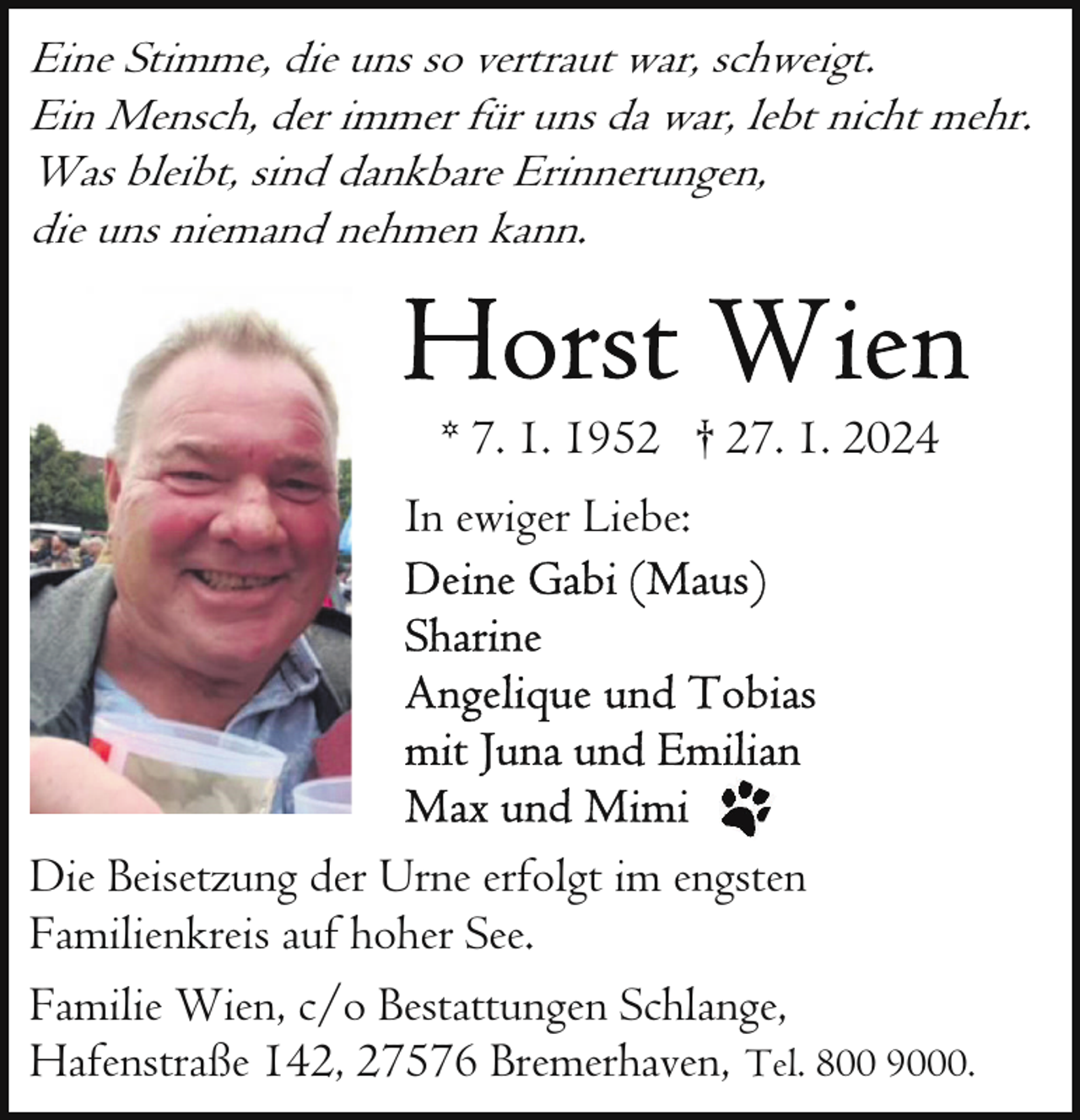 <p>Eine Stimme, die uns so vertraut war, schweigt.<br />Ein Mensch, der immer für uns da war, lebt nicht mehr.<br />Was bleibt, sind dankbare Erinnerungen,<br />die uns niemand nehmen kann.</p><p>* 7. 1. 1952 † 27. 1. 2024<br />In ewiger Liebe:</p><p>Die Beisetzung der Urne erfolgt im engsten<br />Familienkreis auf hoher See.<br />Familie Wien, c/o Bestattungen Schlange,<br />Hafenstraße 142, 27576 Bremerhaven, Tel. 800 9000.</p>