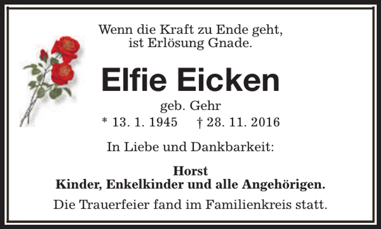 <p>Wenn die Kraft zu Ende geht,<br />ist Erlösung Gnade.</p><p>Elfie Eicken<br />geb. Gehr<br />* 13. 1. 1945 † 28. 11. 2016<br />In Liebe und Dankbarkeit:<br />Horst<br />Kinder, Enkelkinder und alle Angehörigen.<br />Die Trauerfeier fand im Familienkreis statt.</p>