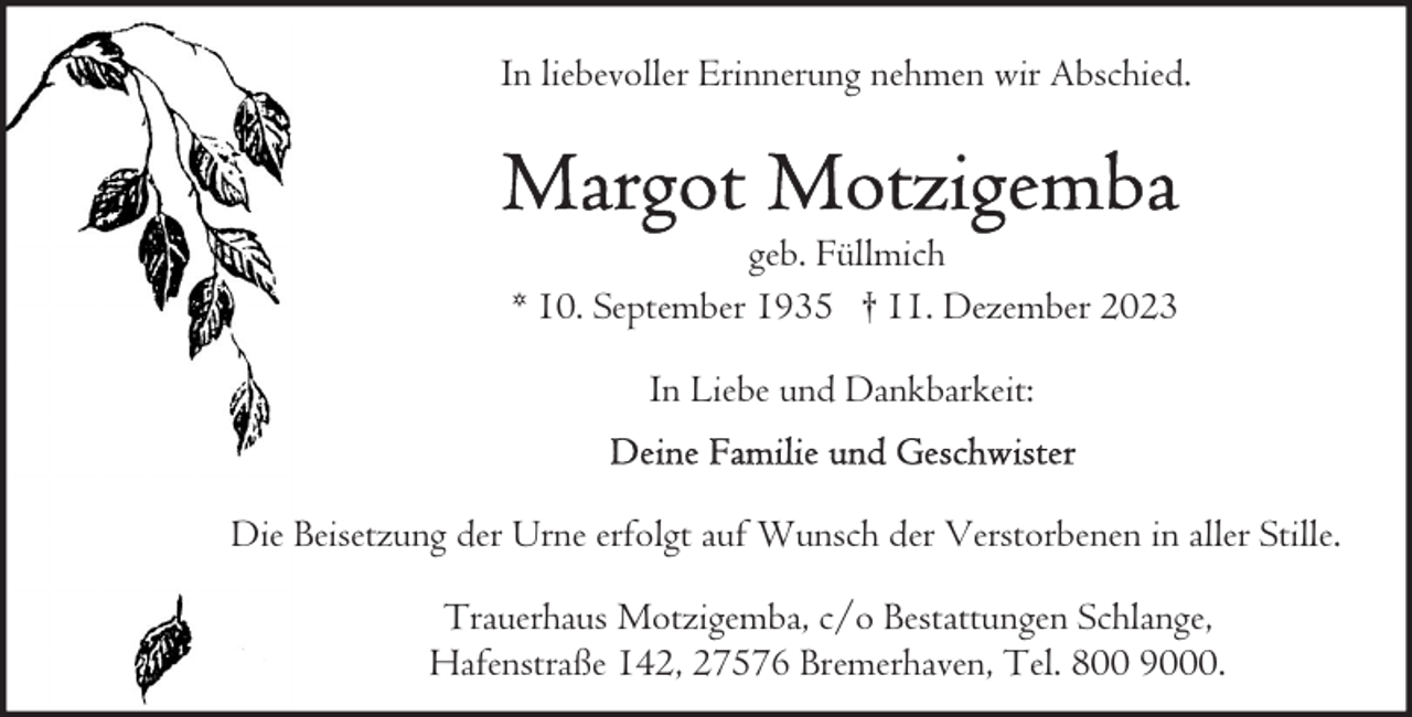 <p>In liebevoller Erinnerung nehmen wir Abschied.</p><p>geb. Füllmich<br />* 10. September 1935 † 11. Dezember 2023<br />In Liebe und Dankbarkeit:<br />Die Beisetzung der Urne erfolgt auf Wunsch der Verstorbenen in aller Stille.<br />Trauerhaus Motzigemba, c/o Bestattungen Schlange,<br />Hafenstraße 142, 27576 Bremerhaven, Tel. 800 9000.</p>