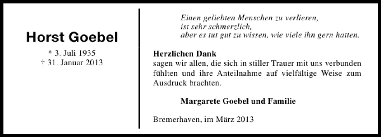<p>Horst Goebel<br />* 3. Juli 1935<br />† 31. Januar 2013</p><p>Einen geliebten Menschen zu verlieren,<br />ist sehr schmerzlich,<br />aber es tut gut zu wissen, wie viele ihn gern hatten.<br />Herzlichen Dank<br />sagen wir allen, die sich in stiller Trauer mit uns verbunden<br />fühlten und ihre Anteilnahme auf vielfältige Weise zum<br />Ausdruck brachten.<br />Margarete Goebel und Familie<br />Bremerhaven, im März 2013</p>