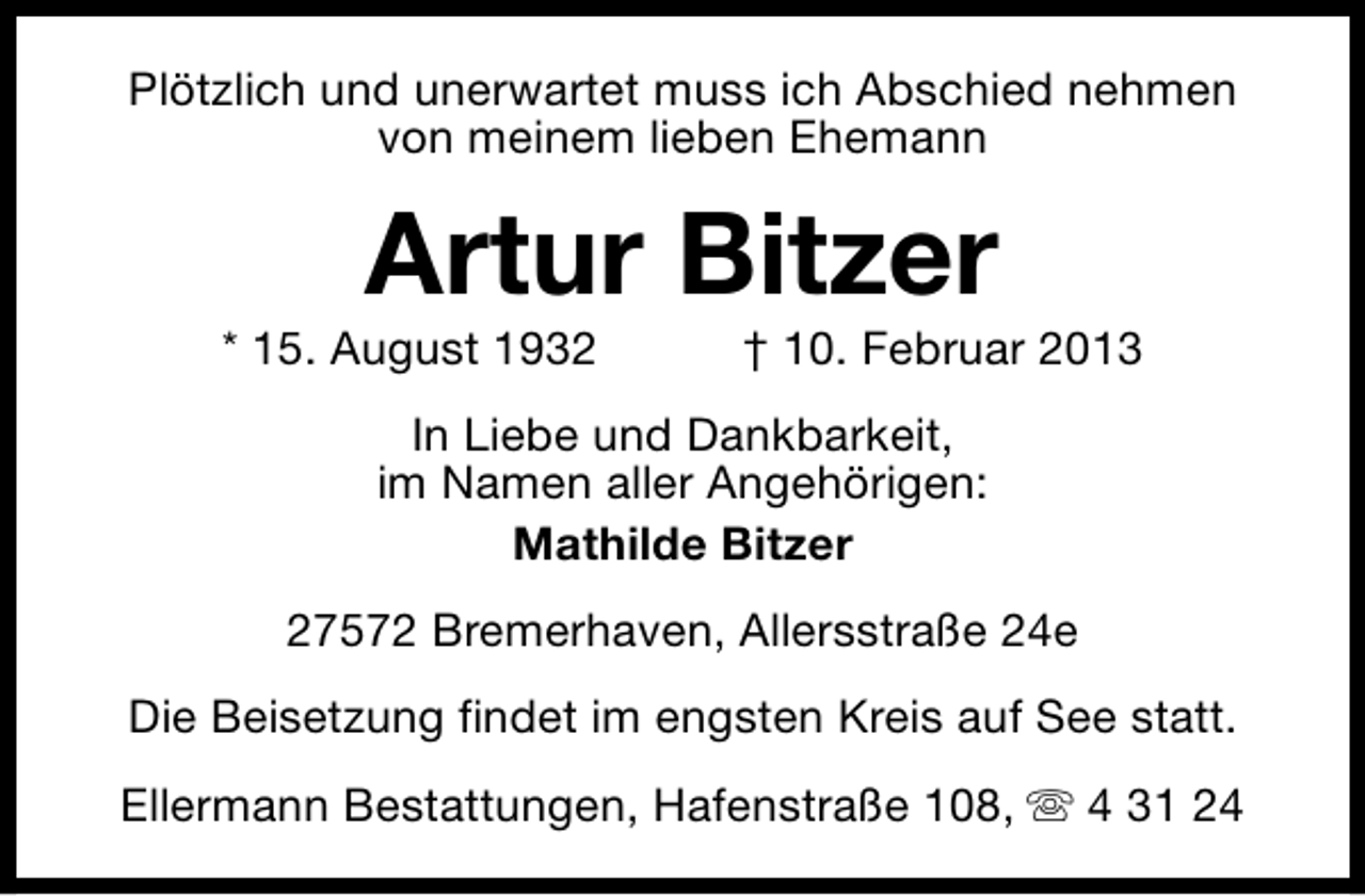 <p>Plötzlich und unerwartet muss ich Abschied nehmen<br />von meinem lieben Ehemann</p><p>Artur Bitzer</p><p>* 15. August 1932</p><p>† 10. Februar 2013</p><p>In Liebe und Dankbarkeit,<br />im Namen aller Angehörigen:<br />Mathilde Bitzer<br />27572 Bremerhaven, Allersstraße 24e<br />Die Beisetzung findet im engsten Kreis auf See statt.<br />Ellermann Bestattungen, Hafenstraße 108, s 4 31 24</p>
