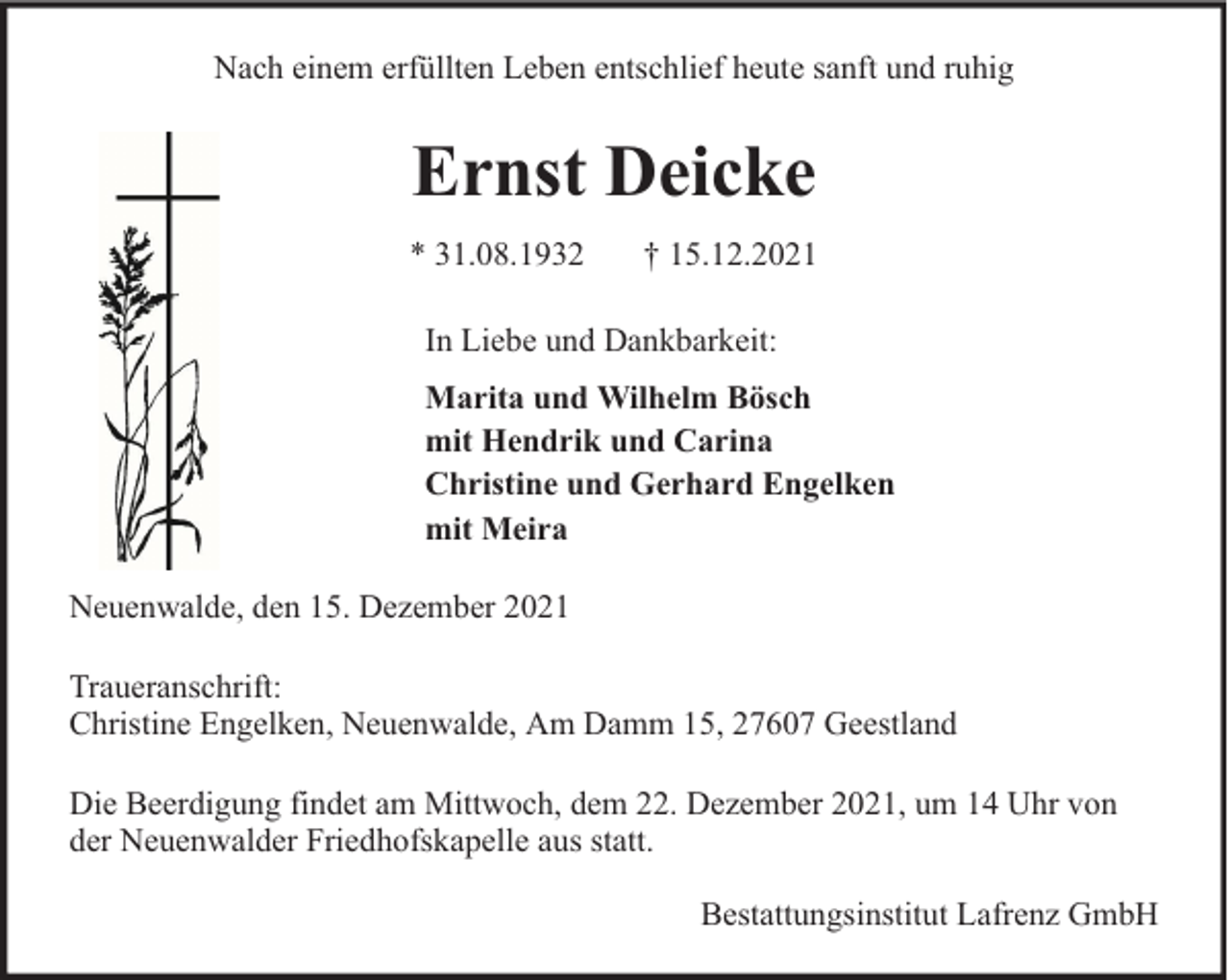 <p>Nach einem erfüllten Leben entschlief heute sanft und ruhig</p><p>Ernst Deicke<br />* 31.08.1932</p><p>† 15.12.2021</p><p>In Liebe und Dankbarkeit:<br />Marita und Wilhelm Bösch<br />mit Hendrik und Carina<br />Christine und Gerhard Engelken<br />mit Meira<br />Neuenwalde, den 15. Dezember 2021<br />Traueranschrift:<br />Christine Engelken, Neuenwalde, Am Damm 15, 27607 Geestland<br />Die Beerdigung findet am Mittwoch, dem 22. Dezember 2021, um 14 Uhr von<br />der Neuenwalder Friedhofskapelle aus statt.<br />Bestattungsinstitut Lafrenz GmbH</p>