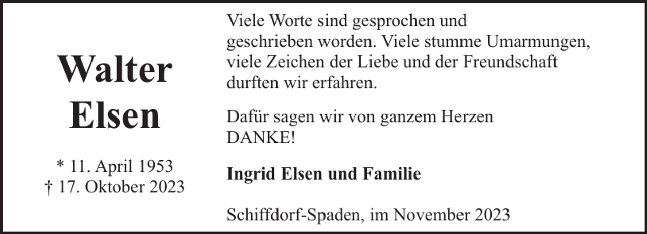 <p>Walter<br />Elsen<br />* 11. April 1953<br />† 17. Oktober 2023</p><p>Viele Worte sind gesprochen und<br />geschrieben worden. Viele stumme Umarmungen,<br />viele Zeichen der Liebe und der Freundschaft<br />durften wir erfahren.<br />Dafür sagen wir von ganzem Herzen<br />DANKE!<br />Ingrid Elsen und Familie<br />Schiffdorf-Spaden, im November 2023</p>