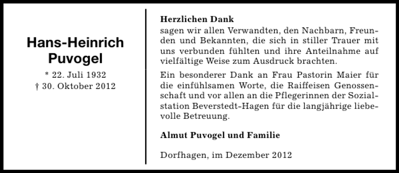 <p>Hans-Heinrich<br />Puvogel<br />* 22. Juli 1932<br />† 30. Oktober 2012</p><p>Herzlichen Dank<br />sagen wir allen Verwandten, den Nachbarn, Freunden und Bekannten, die sich in stiller Trauer mit<br />uns verbunden fühlten und ihre Anteilnahme auf<br />vielfältige Weise zum Ausdruck brachten.<br />Ein besonderer Dank an Frau Pastorin Maier für<br />die einfühlsamen Worte, die Raiffeisen Genossenschaft und vor allen an die Pflegerinnen der Sozialstation Beverstedt-Hagen für die langjährige liebevolle Betreuung.<br />Almut Puvogel und Familie<br />Dorfhagen, im Dezember 2012</p>