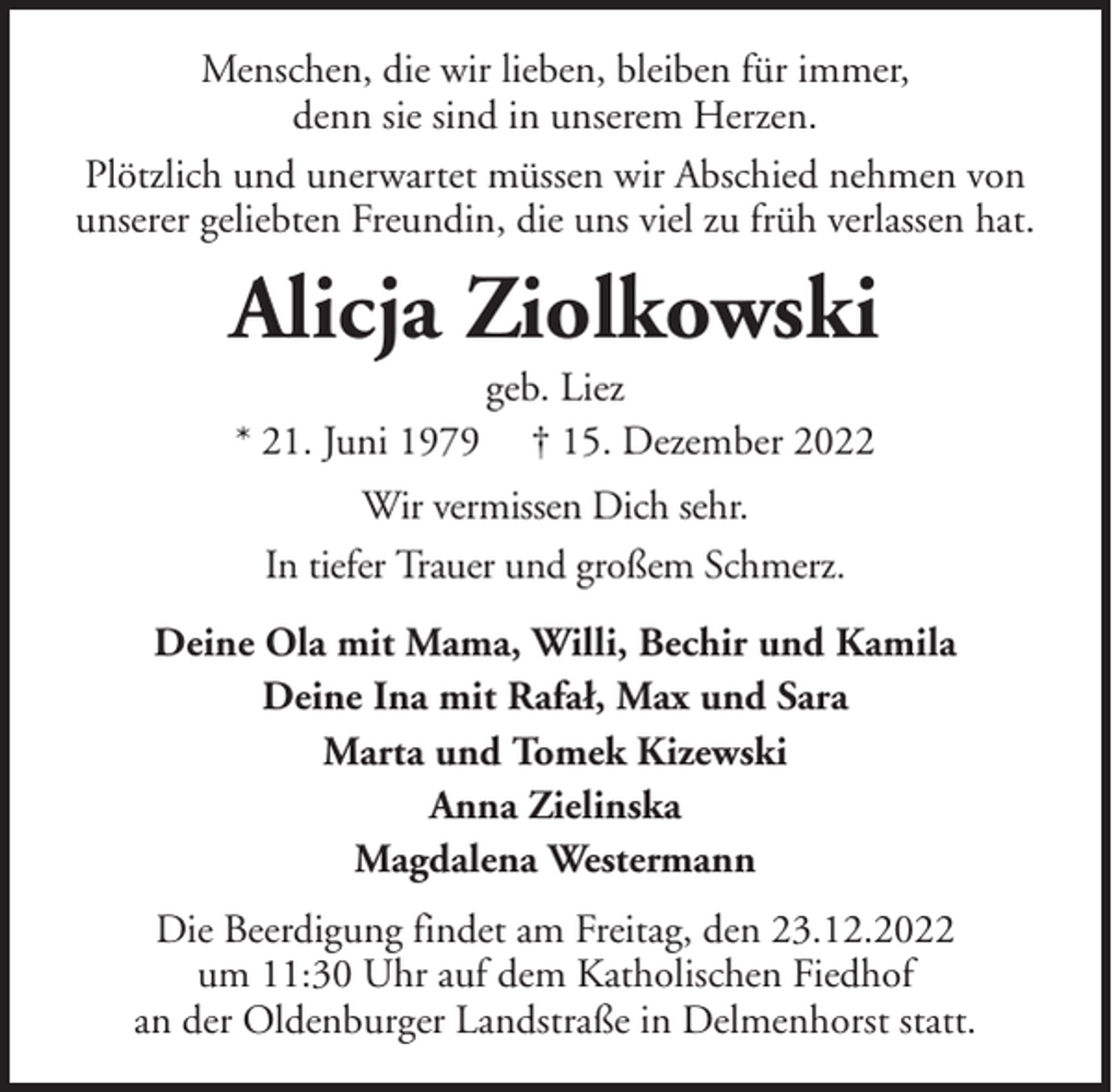 <p>Menschen, die wir lieben, bleiben für immer,<br />denn sie sind in unserem Herzen.<br />Plötzlich und unerwartet müssen wir Abschied nehmen von<br />unserer geliebten Freundin, die uns viel zu früh verlassen hat.</p><p>Alicja Ziolkowski<br />* 21. Juni 1979</p><p>geb. Liez<br />† 15. Dezember 2022</p><p>Wir vermissen Dich sehr.<br />In tiefer Trauer und großem Schmerz.<br />Deine Ola mit Mama, Willi, Bechir und Kamila<br />Deine Ina mit Rafał, Max und Sara<br />Marta und Tomek Kizewski<br />Anna Zielinska<br />Magdalena Westermann<br />Die Beerdigung findet am Freitag, den 23.12.2022<br />um 11:30 Uhr auf dem Katholischen Fiedhof<br />an der Oldenburger Landstraße in Delmenhorst statt.</p>