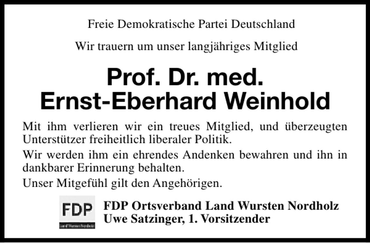 <p>Freie Demokratische Partei Deutschland<br />Wir trauern um unser langjähriges Mitglied</p><p>Prof. Dr. med.<br />Ernst-Eberhard Weinhold<br />Mit ihm verlieren wir ein treues Mitglied, und überzeugten<br />Unterstützer freiheitlich liberaler Politik.<br />Wir werden ihm ein ehrendes Andenken bewahren und ihn in<br />dankbarer Erinnerung behalten.<br />Unser Mitgefühl gilt den Angehörigen.<br />FDP Ortsverband Land Wursten Nordholz<br />Uwe Satzinger, 1. Vorsitzender</p>