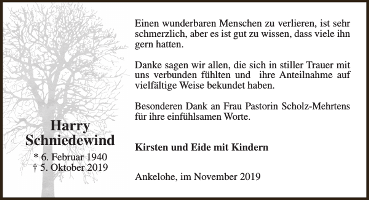 <p>Einen wunderbaren Menschen zu verlieren, ist sehr<br />schmerzlich, aber es ist gut zu wissen, dass viele ihn<br />gern hatten.<br />Danke sagen wir allen, die sich in stiller Trauer mit<br />uns verbunden fühlten und ihre Anteilnahme auf<br />vielfältige Weise bekundet haben.</p><p>Harry<br />Schniedewind<br />* 6. Februar 1940<br />† 5. Oktober 2019</p><p>Besonderen Dank an Frau Pastorin Scholz-Mehrtens<br />für ihre einfühlsamen Worte.<br />Kirsten und Eide mit Kindern<br />Ankelohe, im November 2019</p>