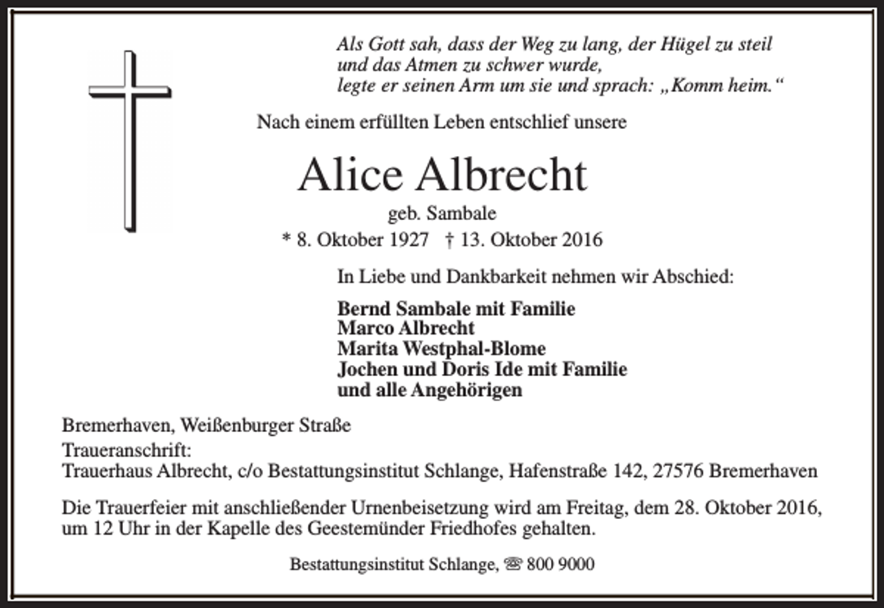 <p>Als Gott sah, dass der Weg zu lang, der Hügel zu steil<br />und das Atmen zu schwer wurde,<br />legte er seinen Arm um sie und sprach: „Komm heim.“<br />Nach einem erfüllten Leben entschlief unsere</p><p>Alice Albrecht</p><p>geb. Sambale<br />* 8. Oktober 1927 † 13. Oktober 2016<br />In Liebe und Dankbarkeit nehmen wir Abschied:<br />Bernd Sambale mit Familie<br />Marco Albrecht<br />Marita Westphal-Blome<br />Jochen und Doris Ide mit Familie<br />und alle Angehörigen<br />Bremerhaven, Weißenburger Straße<br />Traueranschrift:<br />Trauerhaus Albrecht, c/o Bestattungsinstitut Schlange, Hafenstraße 142, 27576 Bremerhaven<br />Die Trauerfeier mit anschließender Urnenbeisetzung wird am Freitag, dem 28. Oktober 2016,<br />um 12 Uhr in der Kapelle des Geestemünder Friedhofes gehalten.<br />Bestattungsinstitut Schlange, s 800 9000</p>