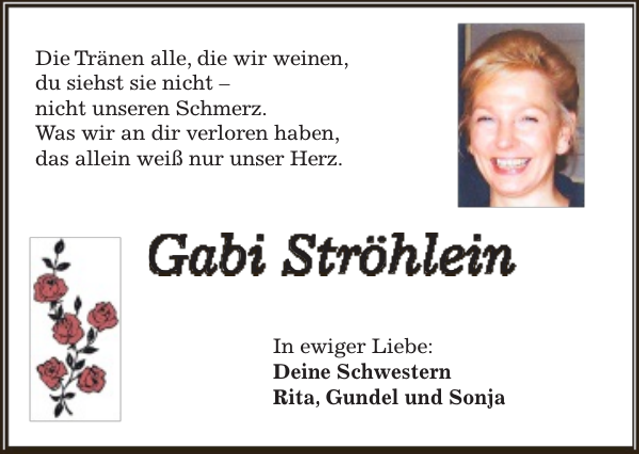 <p>Die Tränen alle, die wir weinen,<br />du siehst sie nicht –<br />nicht unseren Schmerz.<br />Was wir an dir verloren haben,<br />das allein weiß nur unser Herz.</p><p>Gabi Ströhlein<br />In ewiger Liebe:<br />Deine Schwestern<br />Rita, Gundel und Sonja</p>