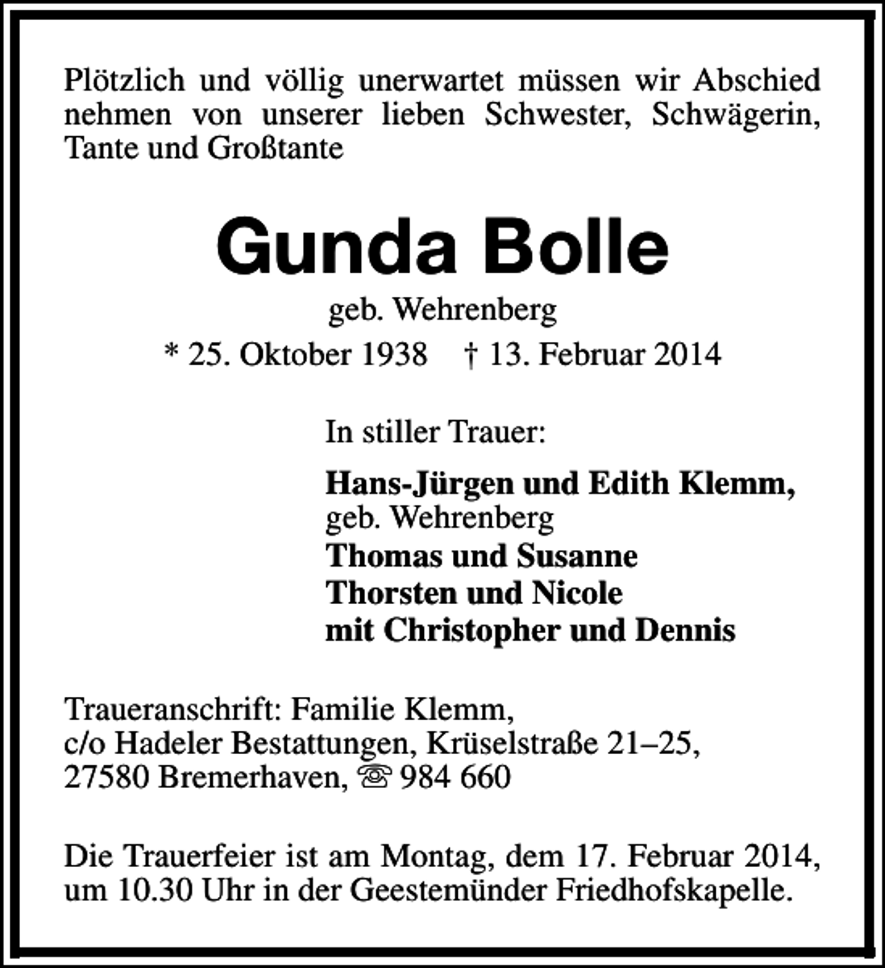 <p>Plötzlich und völlig unerwartet müssen wir Abschied<br />nehmen von unserer lieben Schwester, Schwägerin,<br />Tante und Großtante</p>
<p>Gunda Bolle</p>
<p>geb. Wehrenberg<br />* 25. Oktober 1938 † 13. Februar 2014<br />In stiller Trauer:<br />Hans-Jürgen und Edith Klemm,<br />geb. Wehrenberg<br />Thomas und Susanne<br />Thorsten und Nicole<br />mit Christopher und Dennis<br />Traueranschrift: Familie Klemm,<br />c/o Hadeler Bestattungen, Krüselstraße 21–25,<br />27580 Bremerhaven, s 984 660<br />Die Trauerfeier ist am Montag, dem 17. Februar 2014,<br />um 10.30 Uhr in der Geestemünder Friedhofskapelle.</p>