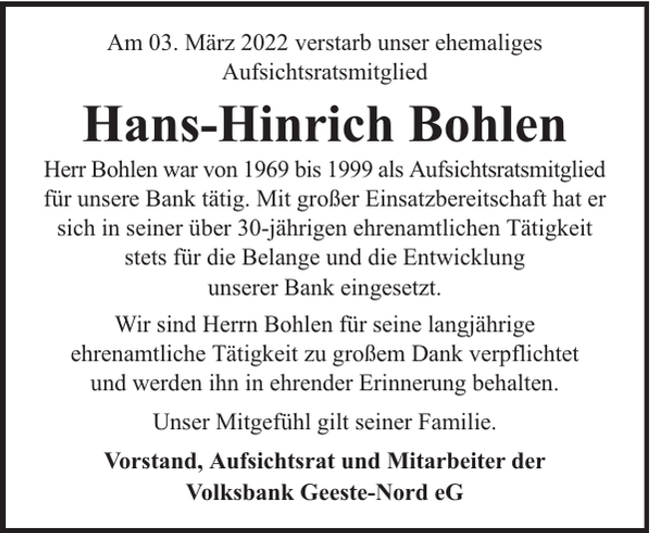 <p>Am 03. März 2022 verstarb unser ehemaliges<br />Aufsichtsratsmitglied</p><p>Hans-Hinrich Bohlen</p><p>Herr Bohlen war von 1969 bis 1999 als Aufsichtsratsmitglied<br />für unsere Bank tätig. Mit großer Einsatzbereitschaft hat er<br />sich in seiner über 30-jährigen ehrenamtlichen Tätigkeit<br />stets für die Belange und die Entwicklung<br />unserer Bank eingesetzt.<br />Wir sind Herrn Bohlen für seine langjährige<br />ehrenamtliche Tätigkeit zu großem Dank verpflichtet<br />und werden ihn in ehrender Erinnerung behalten.<br />Unser Mitgefühl gilt seiner Familie.<br />Vorstand, Aufsichtsrat und Mitarbeiter der<br />Volksbank Geeste-Nord eG</p>