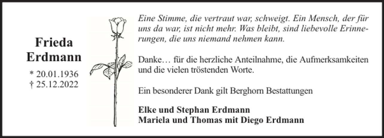 <p>Frieda<br />Erdmann<br />* 20.01.1936<br />† 25.12.2022</p><p>Eine Stimme, die vertraut war, schweigt. Ein Mensch, der für<br />uns da war, ist nicht mehr. Was bleibt, sind liebevolle Erinnerungen, die uns niemand nehmen kann.<br />Danke… für die herzliche Anteilnahme, die Aufmerksamkeiten<br />und die vielen tröstenden Worte.<br />Ein besonderer Dank gilt Berghorn Bestattungen<br />Elke und Stephan Erdmann<br />Mariela und Thomas mit Diego Erdmann</p>