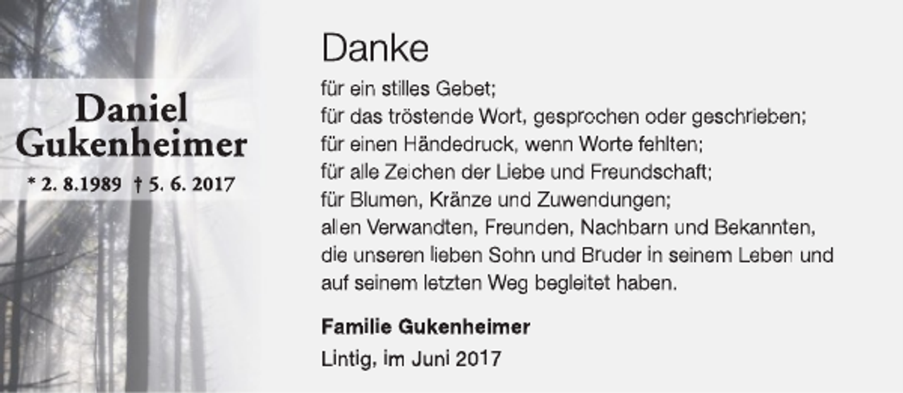 <p>Danke</p><p>Daniel<br />Gukenheimer<br />* 2. 8.1989 † 5. 6. 2017</p><p>für ein stilles Gebet;<br />für das tröstende Wort, gesprochen oder geschrieben;<br />für einen Händedruck, wenn Worte fehlten;<br />für alle Zeichen der Liebe und Freundschaft;<br />für Blumen, Kränze und Zuwendungen;<br />allen Verwandten, Freunden, Nachbarn und Bekannten,<br />die unseren lieben Sohn und Bruder in seinem Leben und<br />auf seinem letzten Weg begleitet haben.<br />Familie Gukenheimer<br />Lintig, im Juni 2017</p>
